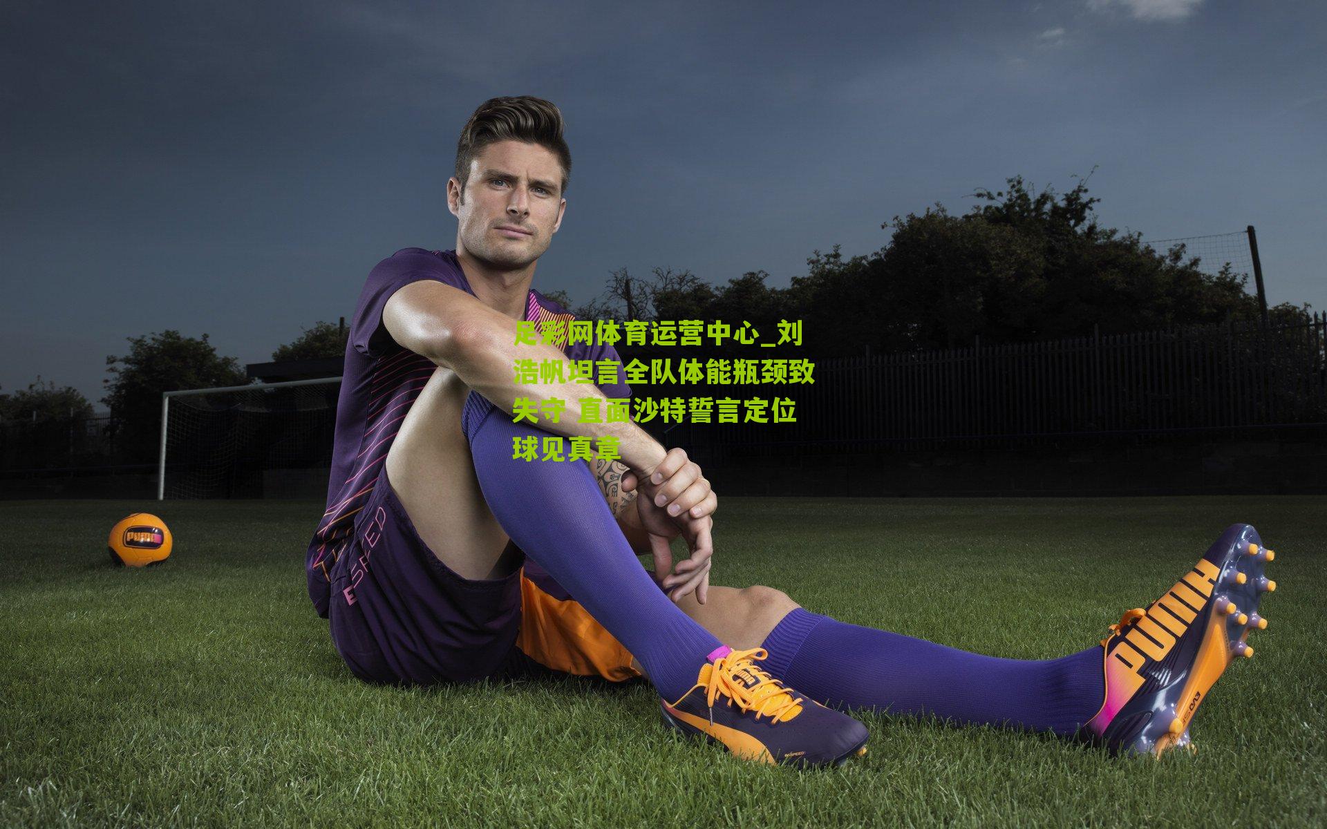 足彩网体育运营中心_刘浩帆坦言全队体能瓶颈致失守 直面沙特誓言定位球见真章