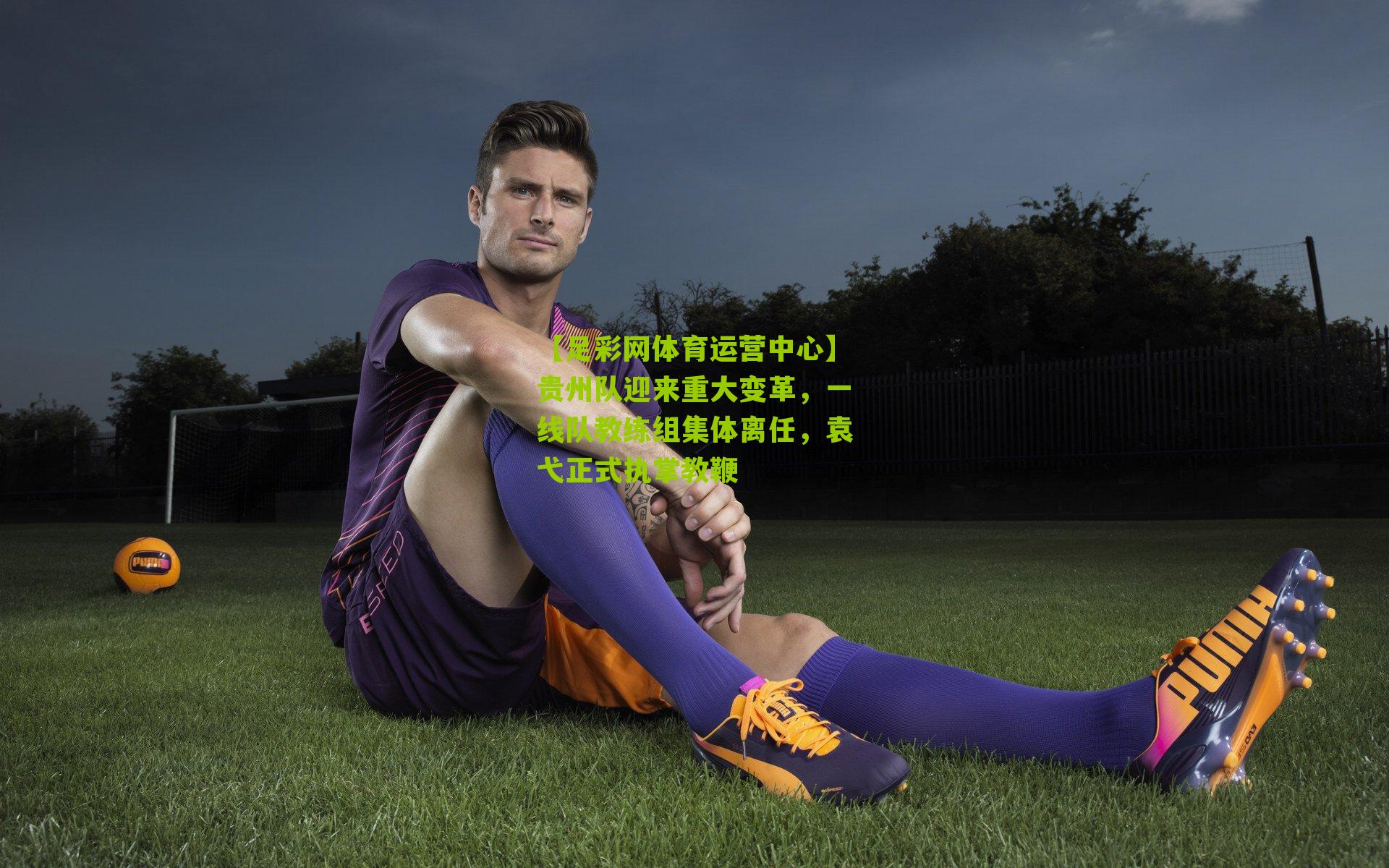 【足彩网体育运营中心】贵州队迎来重大变革，一线队教练组集体离任，袁弋正式执掌教鞭