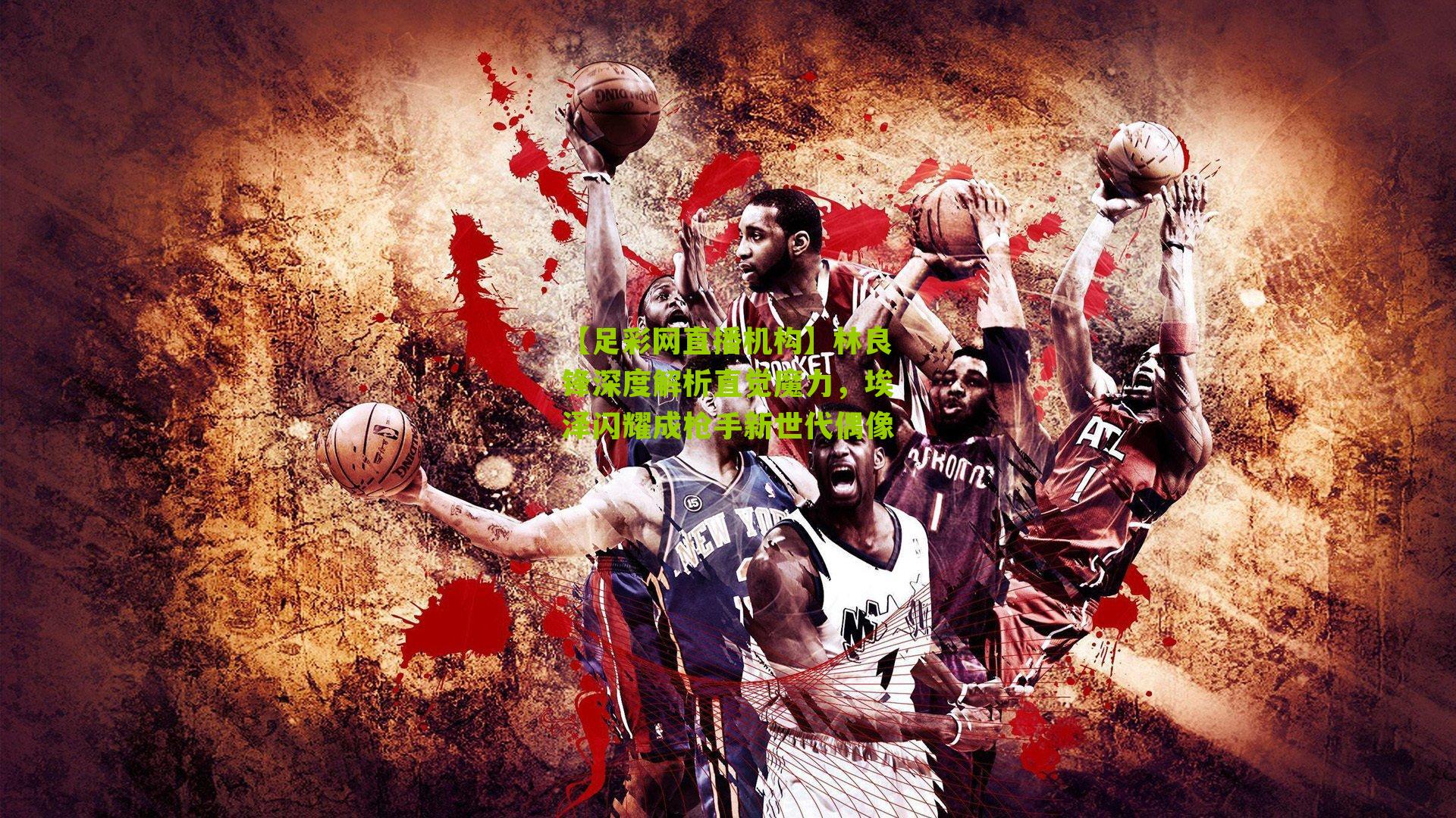 【足彩网直播机构】林良锋深度解析直觉魔力，埃泽闪耀成枪手新世代偶像